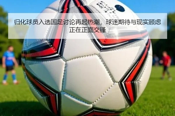 归化球员入选国足讨论再起热潮，球迷期待与现实顾虑正在正面交锋 - maiqiuzhan